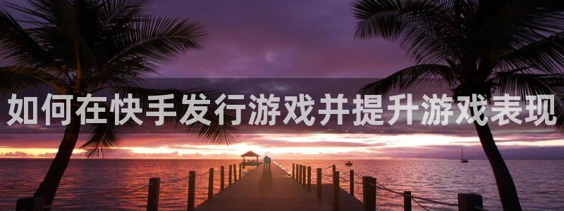 天辰ipci：如何在快手发行游戏并提升游戏表现