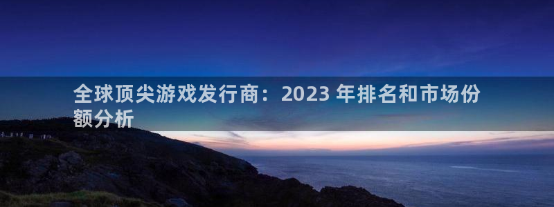 天辰平台注册登录地址怎么改啊：全球顶尖游戏发行商：2023 年排名和市场份
额分析