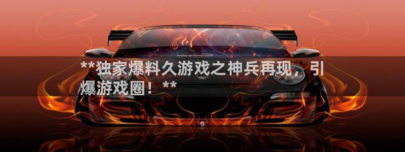 天辰平台网址大全：**独家爆料久游戏之神兵再现，引
爆游戏圈！**